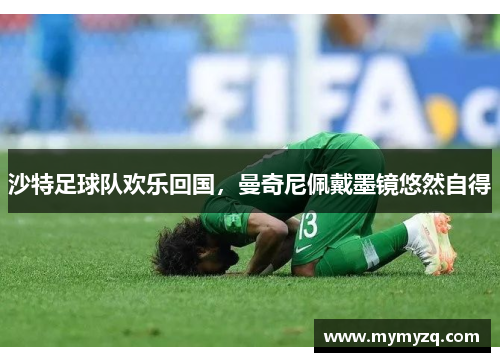 沙特足球队欢乐回国，曼奇尼佩戴墨镜悠然自得